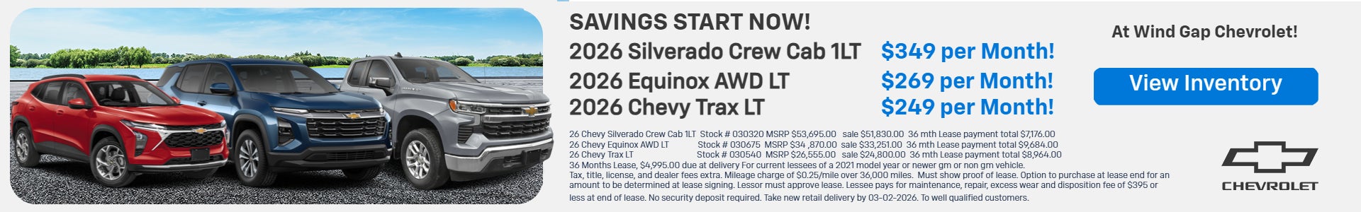 ($349 month) 26 Chevy Silverado Crew Cab 1LT, Stock # 030320, MSRP $53,695.00, sale $51,830.0,0 36 month payment total $7,176.00. ($269 month) 26 Chevy Equinox AWD LT, Stock # 030675, MSRP $34 ,870.00, sale $33,251.00, 36 month payment total $9,684.00. ($249 month) 26 Chevy Trax LT, Stock # 030540, MSRP $26,555.00, sale $24,800.00. 36 month payment total $8,964.00. 36 Months lease $4,995.00 due at delivery.